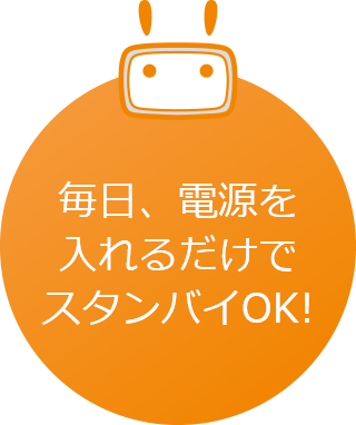 毎日、電源を入れるだけでスタンバイOK!